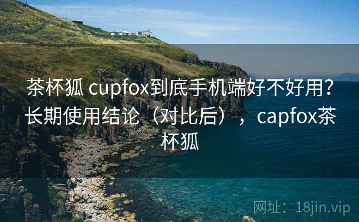 茶杯狐 cupfox到底手机端好不好用?长期使用结论(对比后),capfox茶杯狐 茶杯狐 cupfox到底手机端好不好用?长期使用结论(对比后),capfox茶杯狐