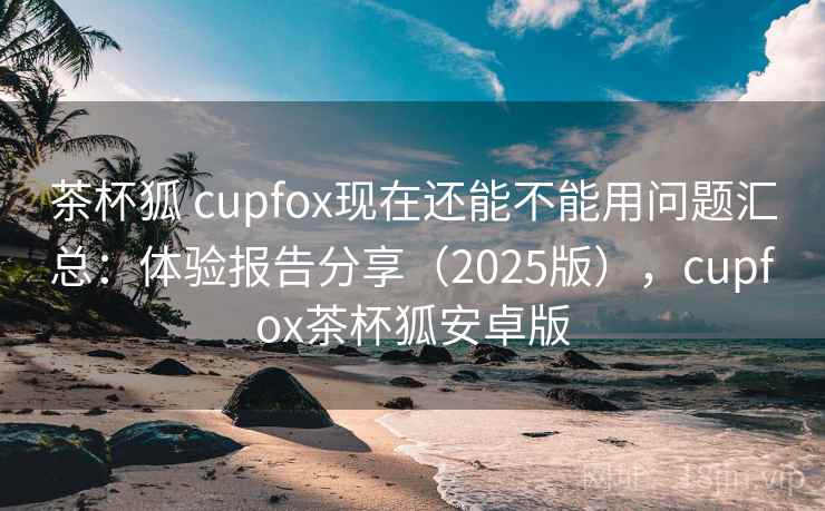 茶杯狐 cupfox现在还能不能用问题汇总：体验报告分享（2025版），cupfox茶杯狐安卓版