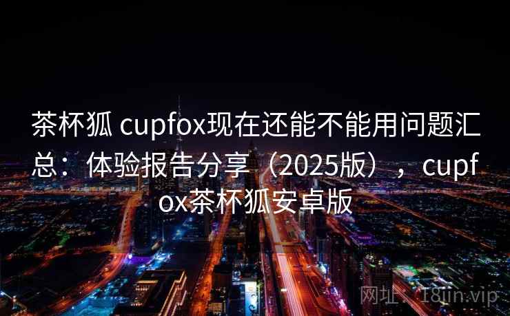 茶杯狐 cupfox现在还能不能用问题汇总：体验报告分享（2025版），cupfox茶杯狐安卓版