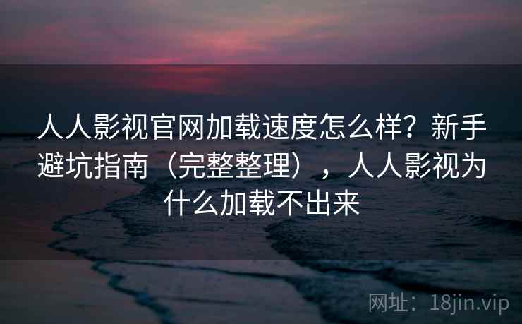 人人影视官网加载速度怎么样？新手避坑指南（完整整理），人人影视为什么加载不出来