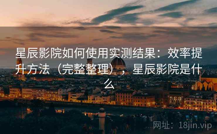 星辰影院如何使用实测结果:效率提升方法(完整整理),星辰影院是什么 星辰影院如何使用实测结果:效率提升方法(完整整理),星辰影院是什么