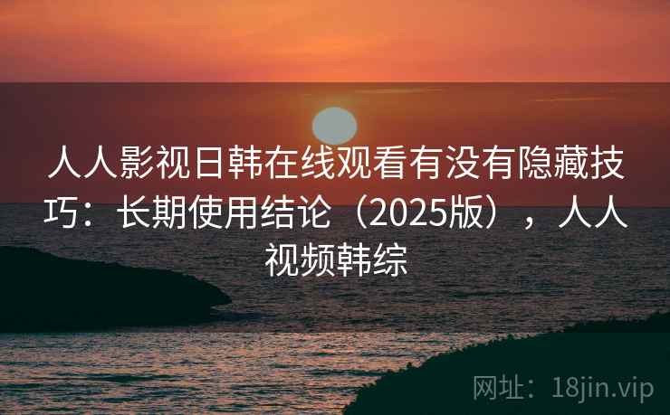 人人影视日韩在线观看有没有隐藏技巧：长期使用结论（2025版），人人视频韩综