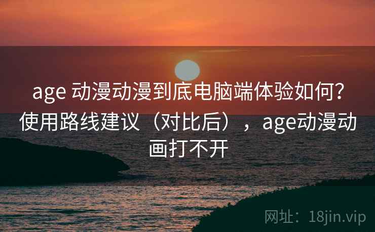 age 动漫动漫到底电脑端体验如何？使用路线建议（对比后），age动漫动画打不开