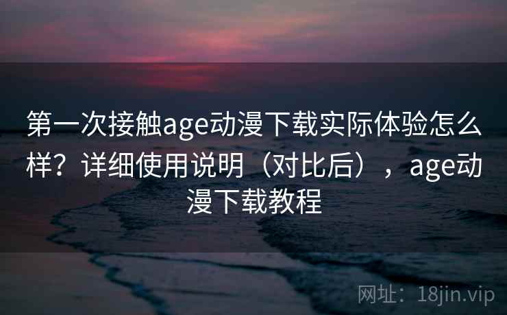 第一次接触age动漫下载实际体验怎么样？详细使用说明（对比后），age动漫下载教程