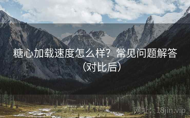 糖心加载速度怎么样？常见问题解答（对比后）