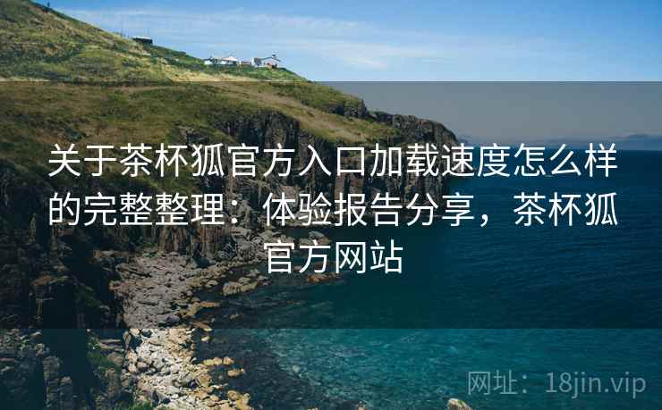 关于茶杯狐官方入口加载速度怎么样的完整整理：体验报告分享，茶杯狐官方网站