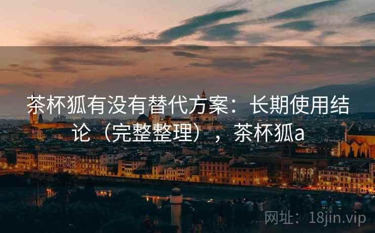 茶杯狐有没有替代方案：长期使用结论（完整整理），茶杯狐a