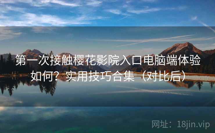 第一次接触樱花影院入口电脑端体验如何？实用技巧合集（对比后）