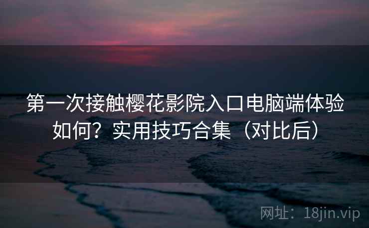 第一次接触樱花影院入口电脑端体验如何？实用技巧合集（对比后）