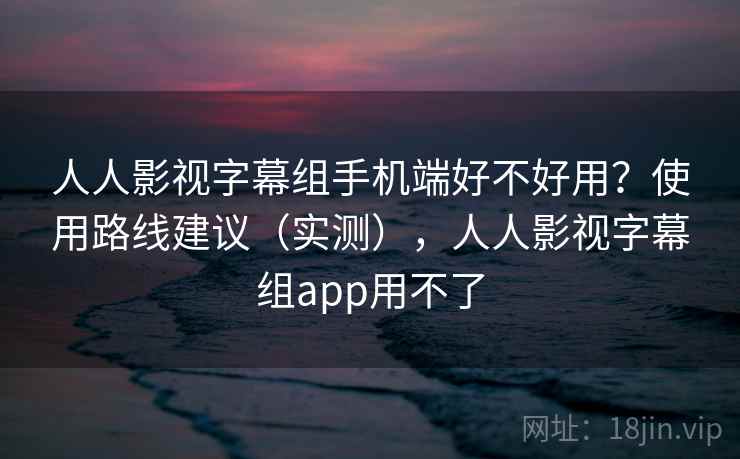 人人影视字幕组手机端好不好用？使用路线建议（实测），人人影视字幕组app用不了