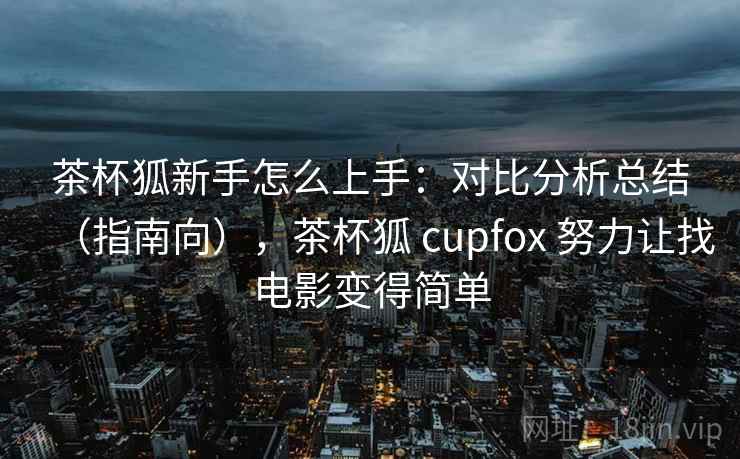 茶杯狐新手怎么上手：对比分析总结（指南向），茶杯狐 cupfox 努力让找电影变得简单