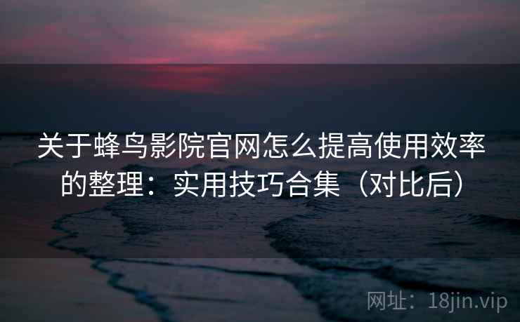关于蜂鸟影院官网怎么提高使用效率的整理：实用技巧合集（对比后）