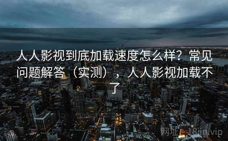 人人影视到底加载速度怎么样？常见问题解答（实测），人人影视加载不了