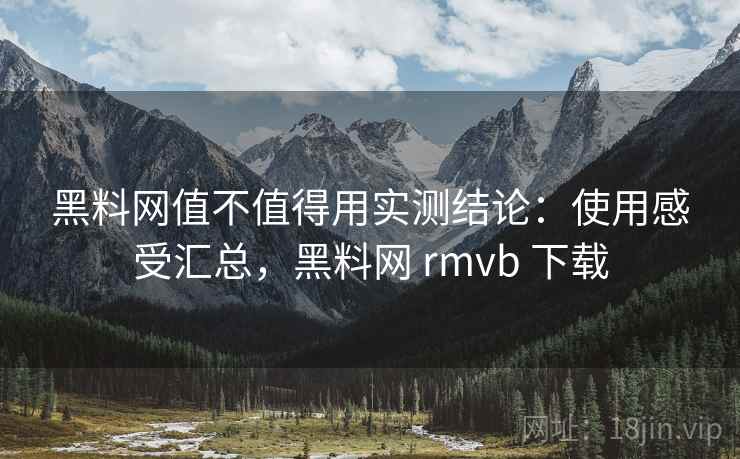 黑料网值不值得用实测结论：使用感受汇总，黑料网 rmvb 下载
