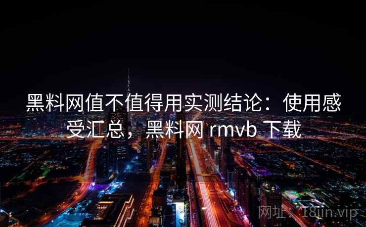 黑料网值不值得用实测结论：使用感受汇总，黑料网 rmvb 下载
