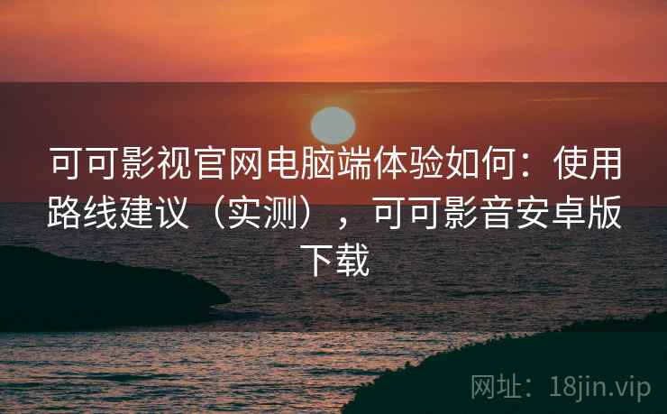 可可影视官网电脑端体验如何：使用路线建议（实测），可可影音安卓版下载