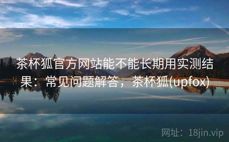 茶杯狐官方网站能不能长期用实测结果：常见问题解答，茶杯狐(upfox)