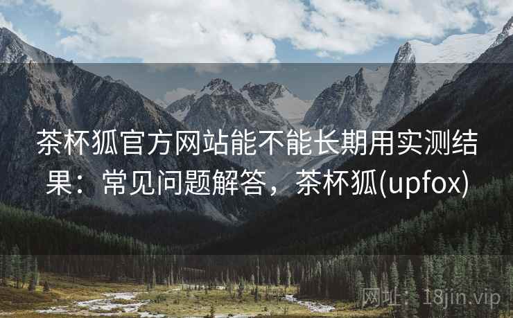 茶杯狐官方网站能不能长期用实测结果：常见问题解答，茶杯狐(upfox)