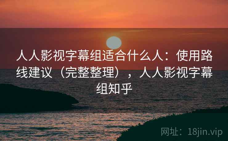 人人影视字幕组适合什么人：使用路线建议（完整整理），人人影视字幕组知乎