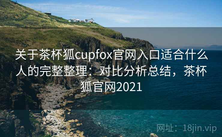 关于茶杯狐cupfox官网入口适合什么人的完整整理：对比分析总结，茶杯狐官网2021