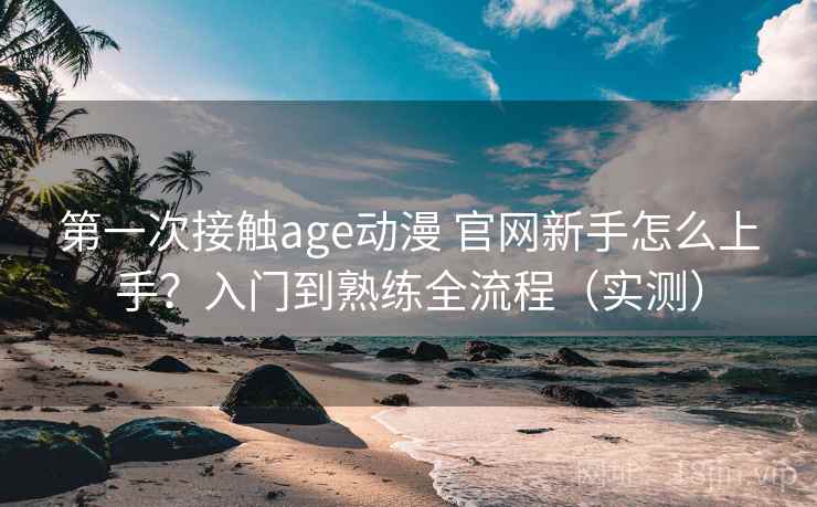 第一次接触age动漫 官网新手怎么上手？入门到熟练全流程（实测）