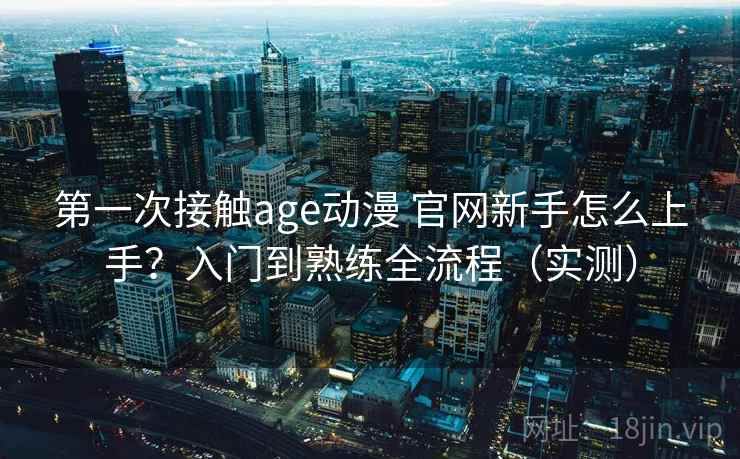 第一次接触age动漫 官网新手怎么上手？入门到熟练全流程（实测）