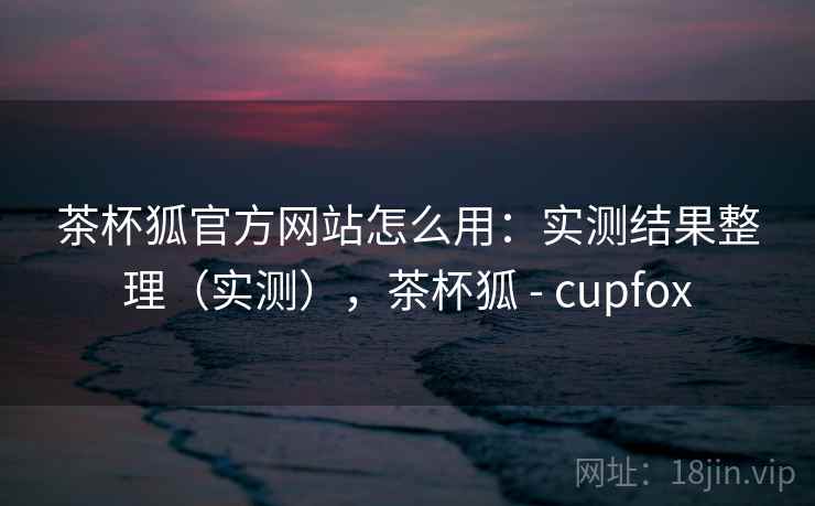 茶杯狐官方网站怎么用：实测结果整理（实测），茶杯狐 - cupfox