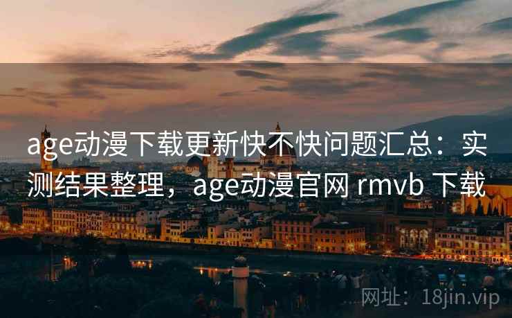 age动漫下载更新快不快问题汇总：实测结果整理，age动漫官网 rmvb 下载