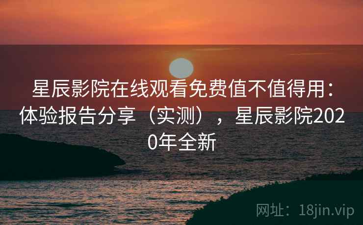 星辰影院在线观看免费值不值得用：体验报告分享（实测），星辰影院2020年全新