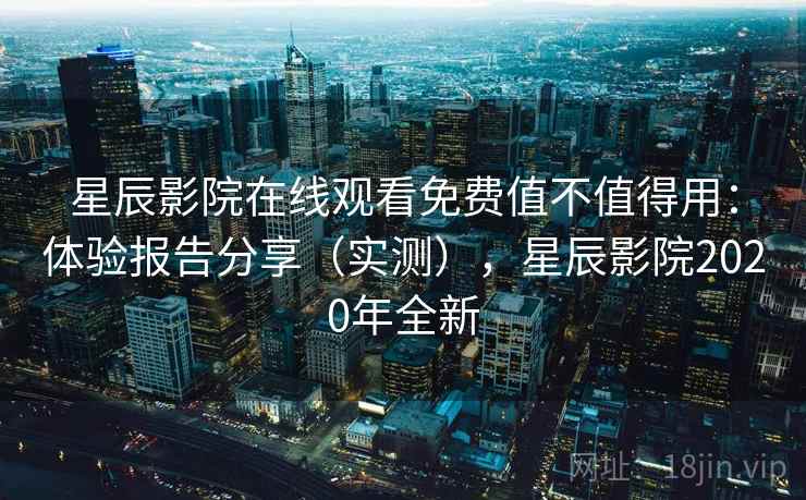 星辰影院在线观看免费值不值得用：体验报告分享（实测），星辰影院2020年全新