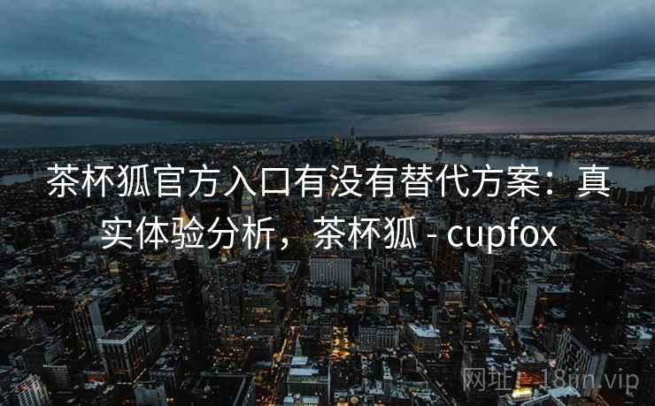 茶杯狐官方入口有没有替代方案：真实体验分析，茶杯狐 - cupfox