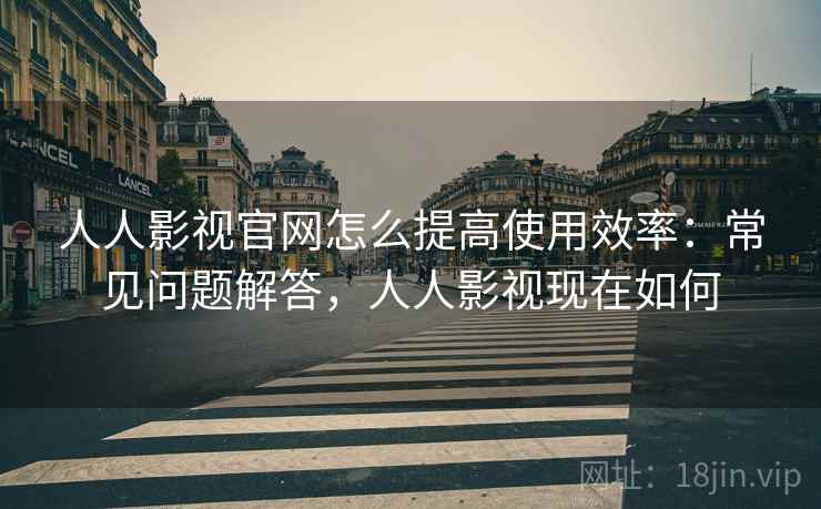 人人影视官网怎么提高使用效率：常见问题解答，人人影视现在如何