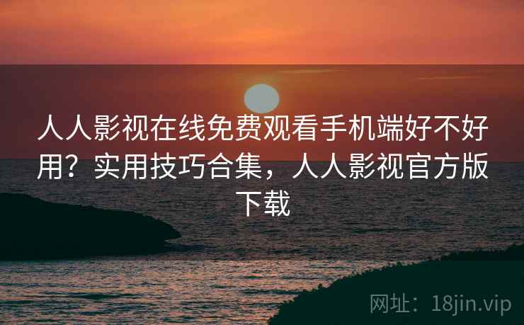 人人影视在线免费观看手机端好不好用？实用技巧合集，人人影视官方版下载