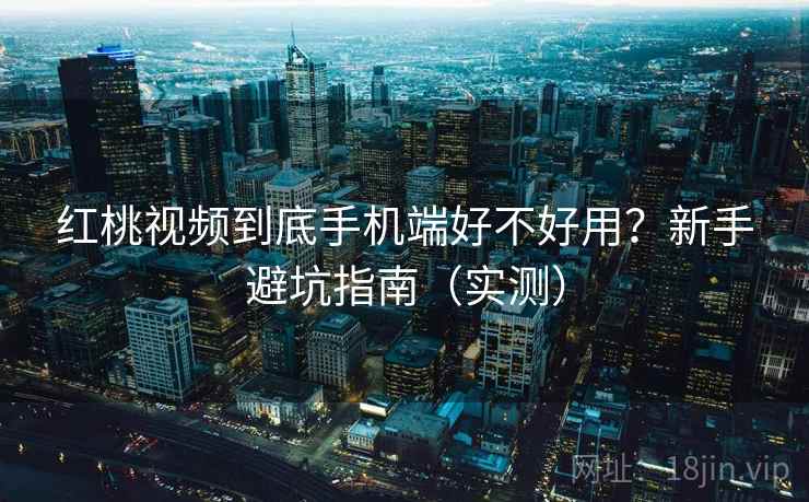 红桃视频到底手机端好不好用？新手避坑指南（实测）