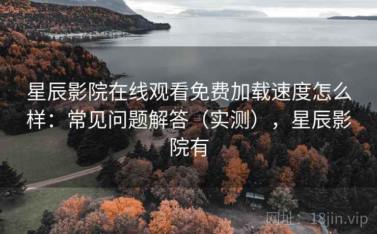 星辰影院在线观看免费加载速度怎么样：常见问题解答（实测），星辰影院有