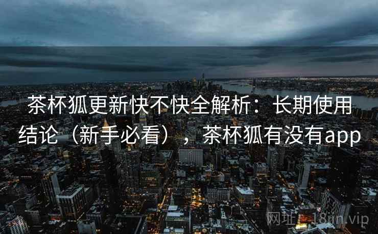 茶杯狐更新快不快全解析:长期使用结论(新手必看),茶杯狐有没有app 茶杯狐更新快不快全解析:长期使用结论(新手必看),茶杯狐有没有app