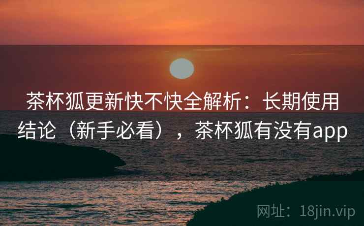 茶杯狐更新快不快全解析:长期使用结论(新手必看),茶杯狐有没有app 茶杯狐更新快不快全解析:长期使用结论(新手必看),茶杯狐有没有app