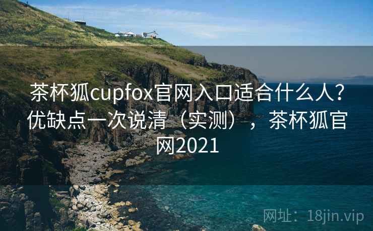 茶杯狐cupfox官网入口适合什么人?优缺点一次说清(实测),茶杯狐官网2021 茶杯狐cupfox官网入口适合什么人?优缺点一次说清(实测),茶杯狐官网2021