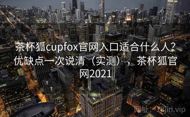 茶杯狐cupfox官网入口适合什么人?优缺点一次说清(实测),茶杯狐官网2021 茶杯狐cupfox官网入口适合什么人?优缺点一次说清(实测),茶杯狐官网2021