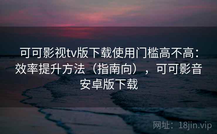 可可影视tv版下载使用门槛高不高：效率提升方法（指南向），可可影音安卓版下载