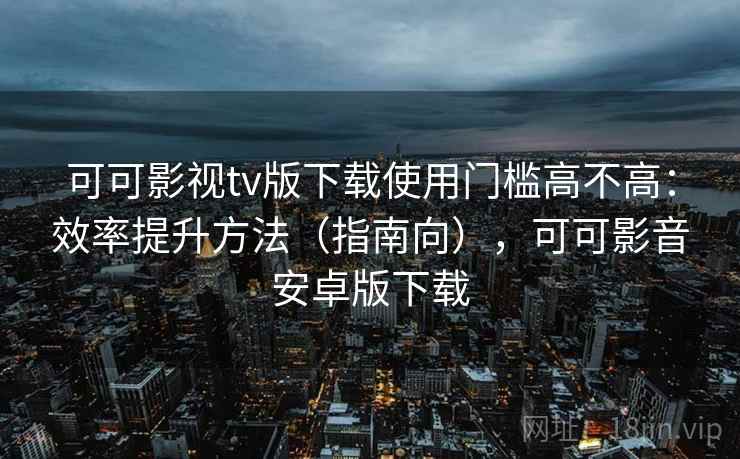 可可影视tv版下载使用门槛高不高：效率提升方法（指南向），可可影音安卓版下载