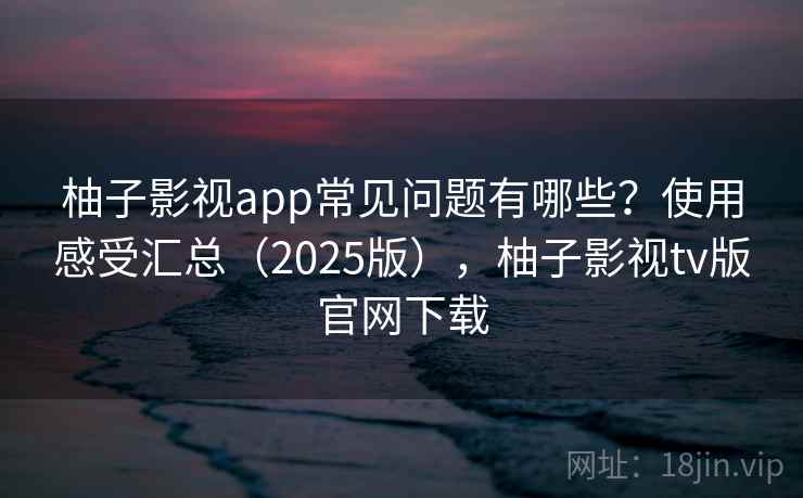 柚子影视app常见问题有哪些？使用感受汇总（2025版），柚子影视tv版官网下载