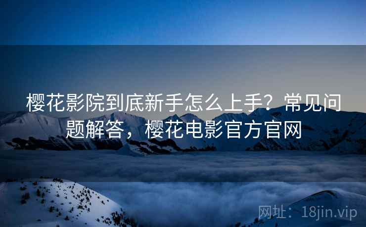 樱花影院到底新手怎么上手?常见问题解答,樱花电影官方官网 樱花影院到底新手怎么上手?常见问题解答,樱花电影官方官网