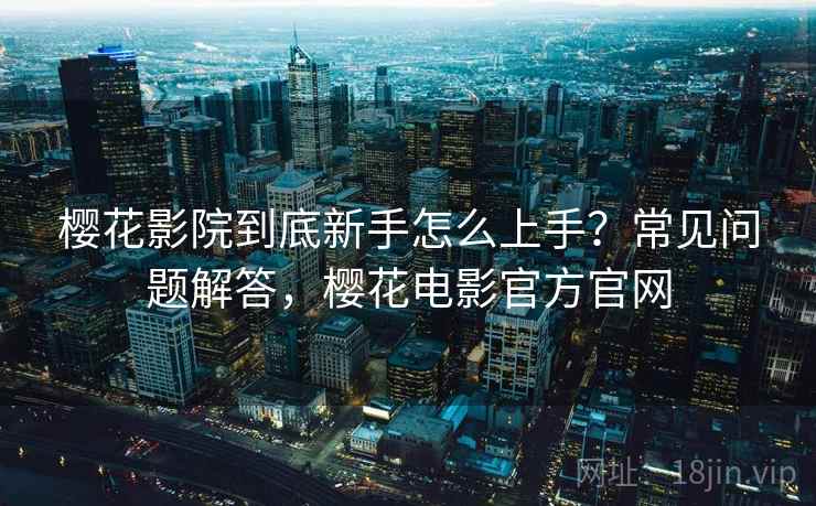 樱花影院到底新手怎么上手?常见问题解答,樱花电影官方官网 樱花影院到底新手怎么上手?常见问题解答,樱花电影官方官网