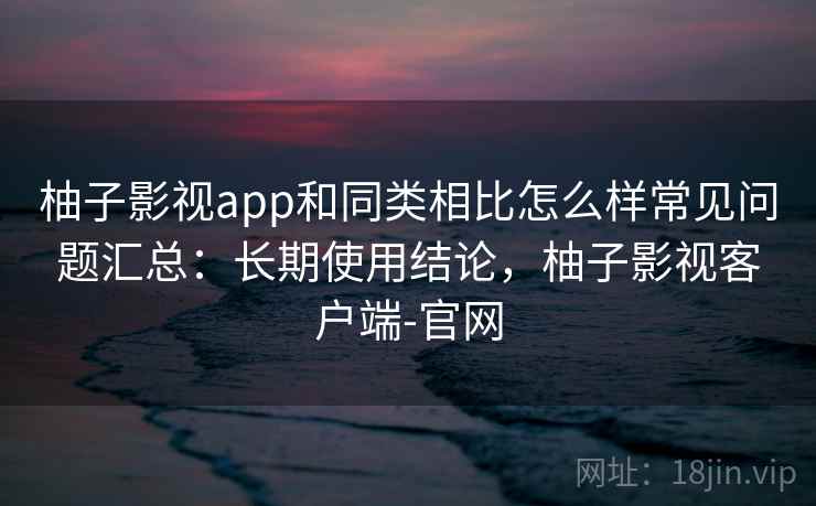 柚子影视app和同类相比怎么样常见问题汇总:长期使用结论,柚子影视客户端-官网 柚子影视app和同类相比怎么样常见问题汇总:长期使用结论,柚子影视客户端-官网