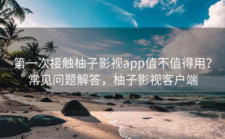 第一次接触柚子影视app值不值得用?常见问题解答,柚子影视客户端 第一次接触柚子影视app值不值得用?常见问题解答,柚子影视客户端