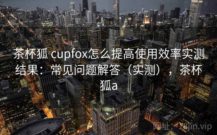 茶杯狐 cupfox怎么提高使用效率实测结果:常见问题解答(实测),茶杯狐a 茶杯狐 cupfox怎么提高使用效率实测结果:常见问题解答(实测),茶杯狐a
