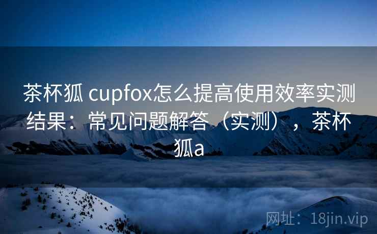茶杯狐 cupfox怎么提高使用效率实测结果:常见问题解答(实测),茶杯狐a 茶杯狐 cupfox怎么提高使用效率实测结果:常见问题解答(实测),茶杯狐a
