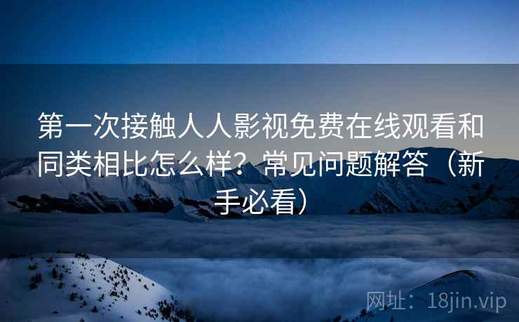 第一次接触人人影视免费在线观看和同类相比怎么样？常见问题解答（新手必看）