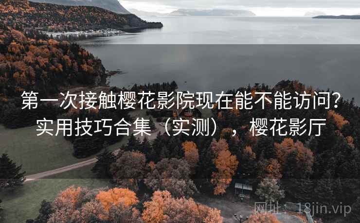 第一次接触樱花影院现在能不能访问？实用技巧合集（实测），樱花影厅